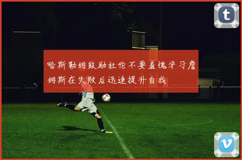 哈斯勒姆鼓励杜伦不要羞愧学习詹姆斯在失败后迅速提升自我