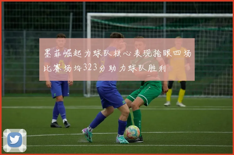 墨菲崛起为球队核心表现抢眼四场比赛场均323分助力球队胜利