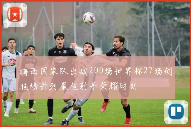 梅西国家队出战200场世界杯27场创佳绩并列最佳射手荣耀时刻