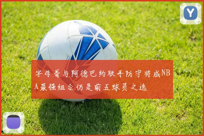 字母哥与阿德巴约联手防守将成NBA最强组合仍是前五球员之选