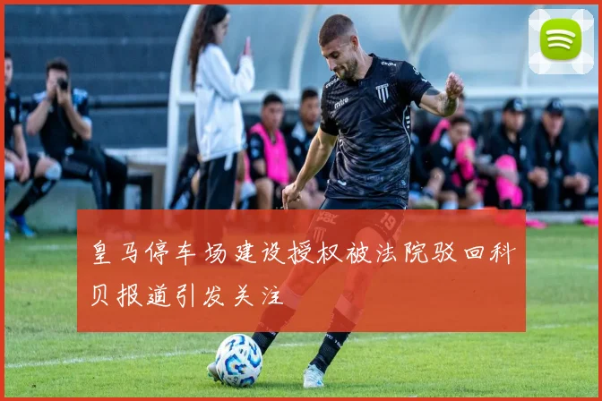 皇马停车场建设授权被法院驳回科贝报道引发关注