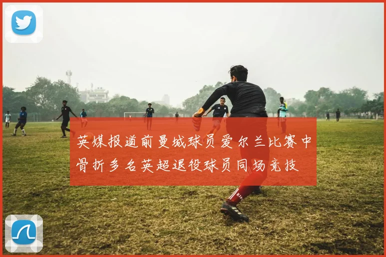 英媒报道前曼城球员爱尔兰比赛中骨折多名英超退役球员同场竞技