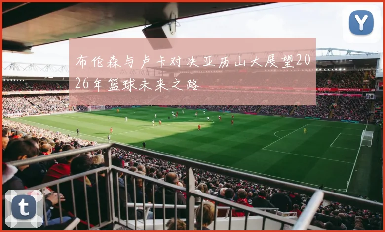 布伦森与卢卡对决亚历山大展望2026年篮球未来之路