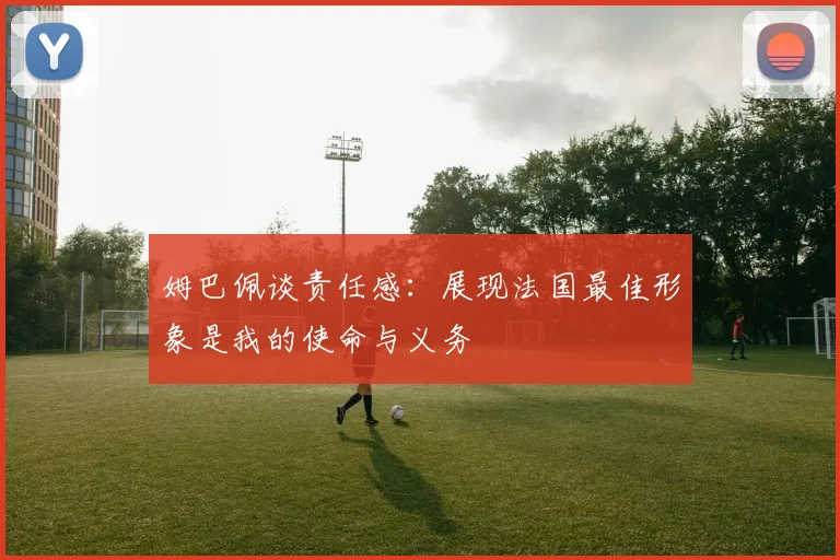 姆巴佩谈责任感：展现法国最佳形象是我的使命与义务