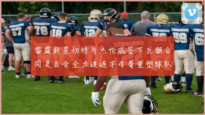 雷霆新星切特与杰伦威签下巨额合同是否会全力追逐字母哥重塑球队实力