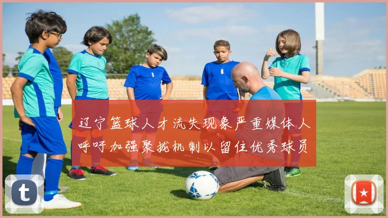 辽宁篮球人才流失现象严重媒体人呼吁加强聚拢机制以留住优秀球员