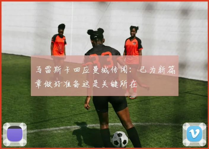 马雷斯卡回应曼城传闻：已为新篇章做好准备这是关键所在