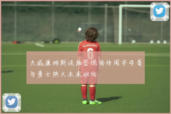 杰威廉姆斯谈抽签现场传闻字母哥与勇士热火未来动向