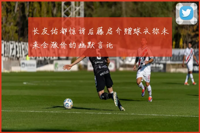 长友佑都惊讶后藤启介赠球衣称未来会涨价的幽默言论