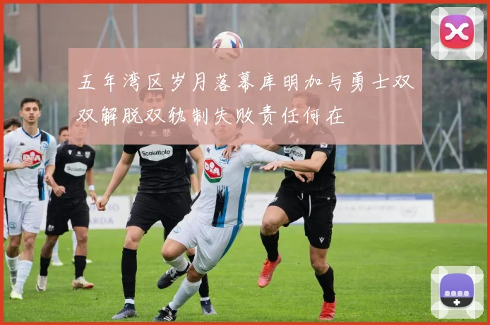 五年湾区岁月落幕库明加与勇士双双解脱双轨制失败责任何在