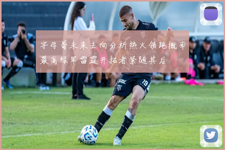 字母哥未来去向分析热火领跑概率最高绿军雷霆开拓者紧随其后