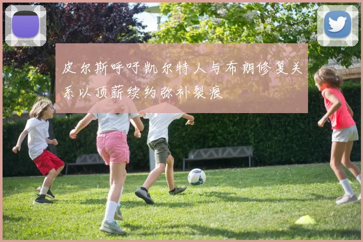 皮尔斯呼吁凯尔特人与布朗修复关系以顶薪续约弥补裂痕