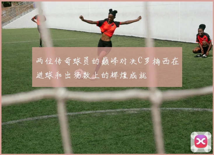 两位传奇球员的巅峰对决C罗梅西在进球和出场数上的辉煌成就