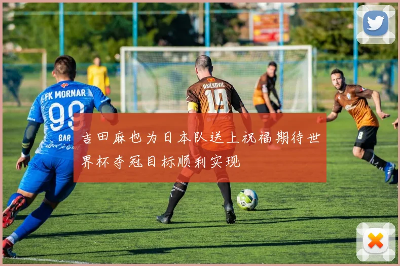 吉田麻也为日本队送上祝福期待世界杯夺冠目标顺利实现