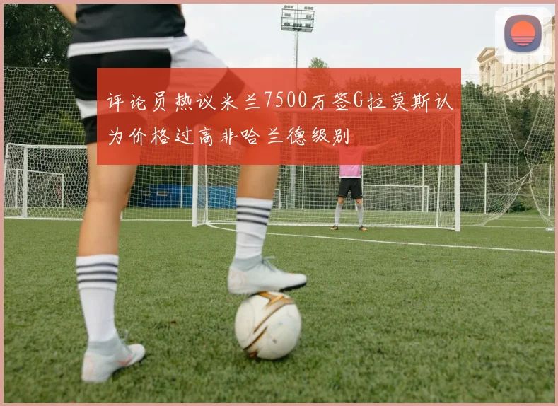 评论员热议米兰7500万签G拉莫斯认为价格过高非哈兰德级别