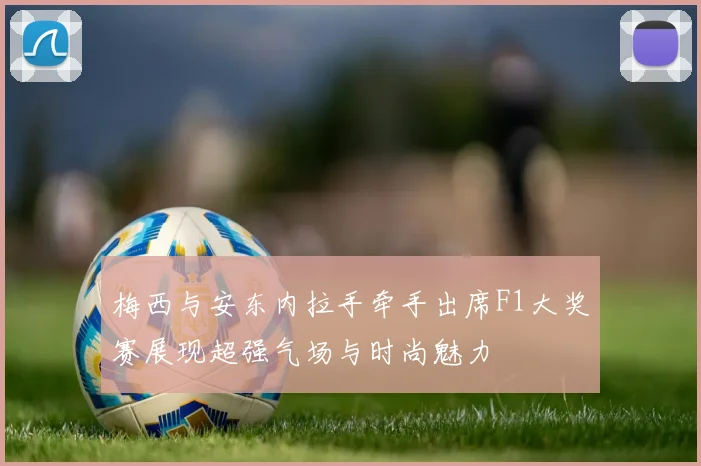 梅西与安东内拉手牵手出席F1大奖赛展现超强气场与时尚魅力