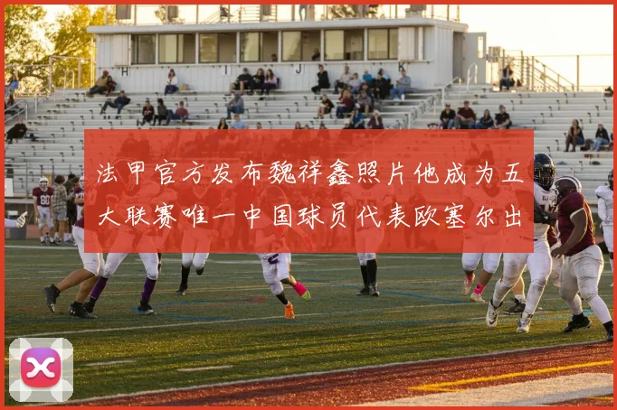 法甲官方发布魏祥鑫照片他成为五大联赛唯一中国球员代表欧塞尔出战
