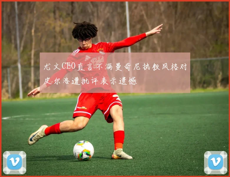 尤文CEO直言不满曼奇尼执教风格对皮尔洛遭批评表示遗憾