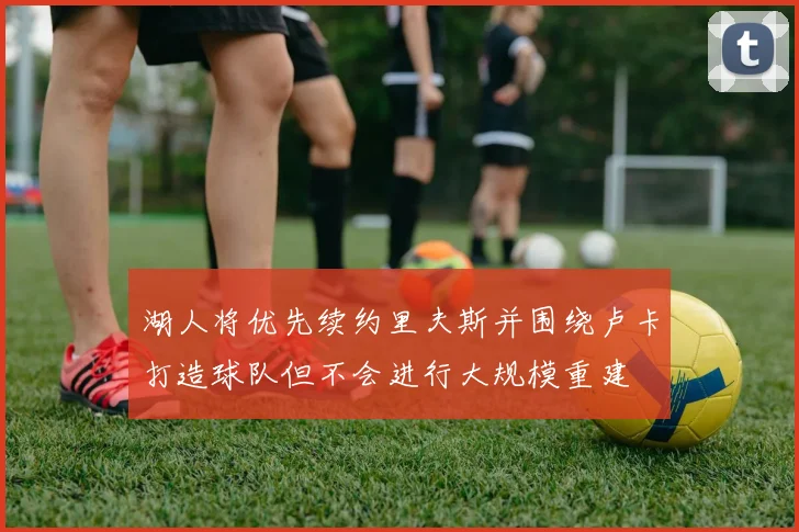 湖人将优先续约里夫斯并围绕卢卡打造球队但不会进行大规模重建