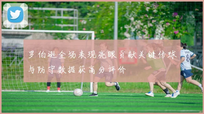 罗伯逊全场表现亮眼贡献关键传球与防守数据获高分评价