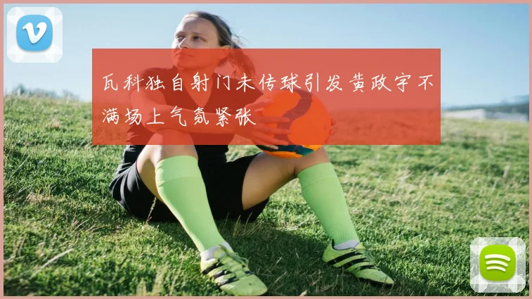 瓦科独自射门未传球引发黄政宇不满场上气氛紧张
