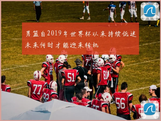 男篮自2019年世界杯以来持续低迷未来何时才能迎来转机