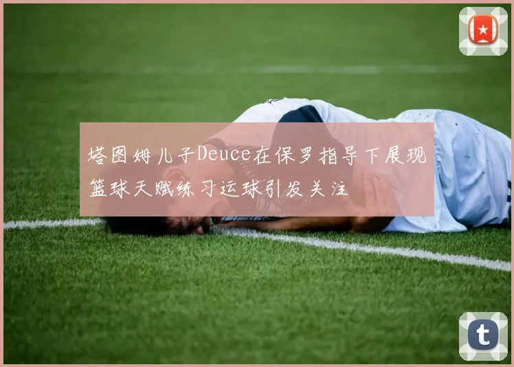 塔图姆儿子Deuce在保罗指导下展现篮球天赋练习运球引发关注