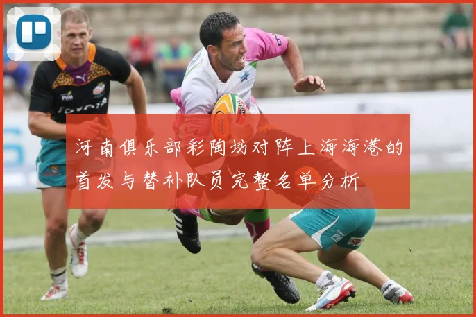 河南俱乐部彩陶坊对阵上海海港的首发与替补队员完整名单分析