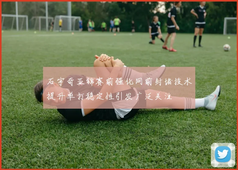 石宇奇亚锦赛前强化网前封堵技术提升单打稳定性引发广泛关注